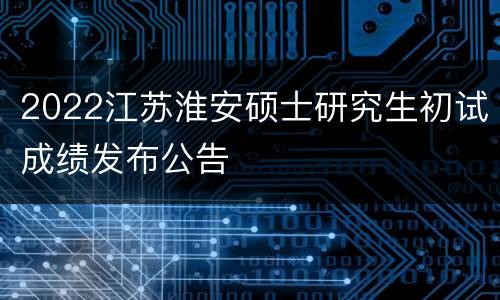 2022江苏淮安硕士研究生初试成绩发布公告