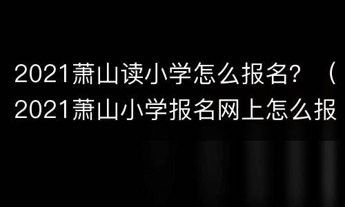 2021萧山读小学怎么报名？（2021萧山小学报名网上怎么报）