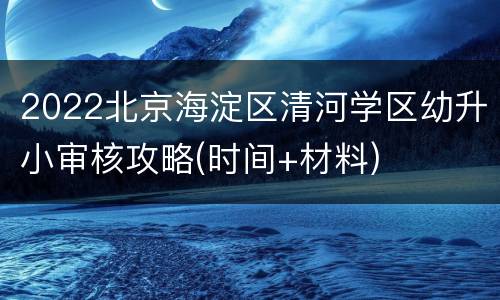 2022北京海淀区清河学区幼升小审核攻略(时间+材料)