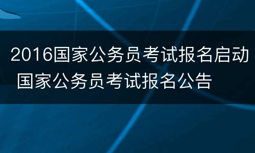 2016国家公务员考试报名启动 国家公务员考试报名公告