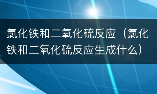 氯化铁和二氧化硫反应（氯化铁和二氧化硫反应生成什么）