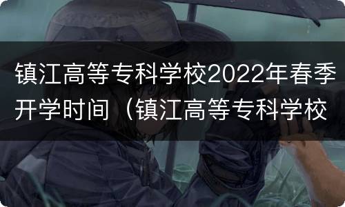 镇江高等专科学校2022年春季开学时间（镇江高等专科学校2021年秋季开学时间）