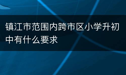 镇江市范围内跨市区小学升初中有什么要求