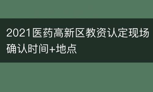 2021医药高新区教资认定现场确认时间+地点