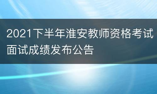 2021下半年淮安教师资格考试面试成绩发布公告