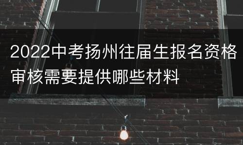 2022中考扬州往届生报名资格审核需要提供哪些材料