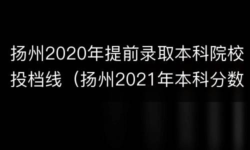 扬州2020年提前录取本科院校投档线（扬州2021年本科分数线是多少）