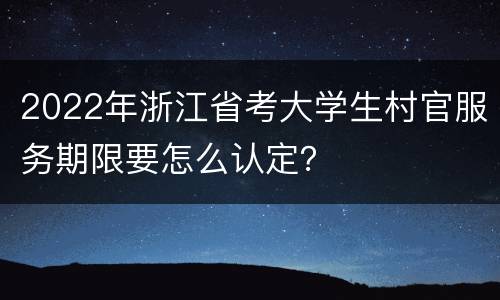 2022年浙江省考大学生村官服务期限要怎么认定？