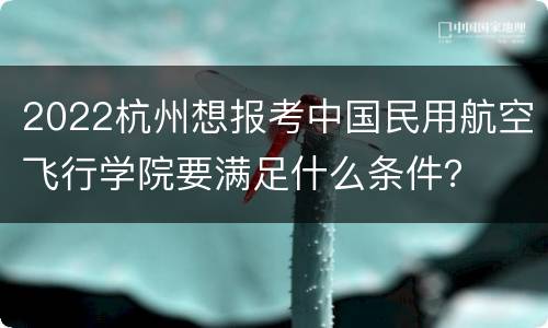 2022杭州想报考中国民用航空飞行学院要满足什么条件？