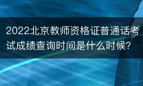 2022北京教师资格证普通话考试成绩查询时间是什么时候？