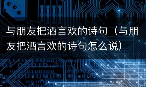 与朋友把酒言欢的诗句（与朋友把酒言欢的诗句怎么说）