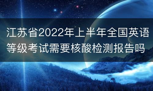 江苏省2022年上半年全国英语等级考试需要核酸检测报告吗