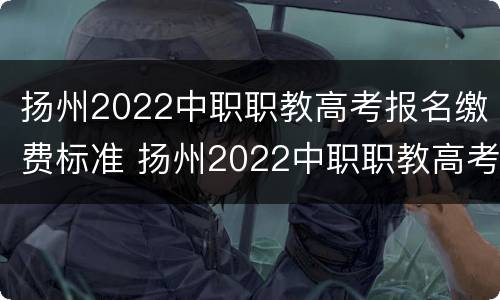 扬州2022中职职教高考报名缴费标准 扬州2022中职职教高考报名缴费标准是什么