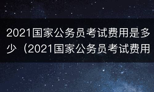 2021国家公务员考试费用是多少（2021国家公务员考试费用是多少呢）