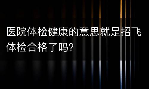 医院体检健康的意思就是招飞体检合格了吗？