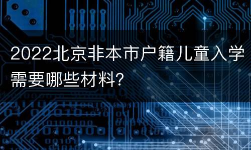 2022北京非本市户籍儿童入学需要哪些材料？