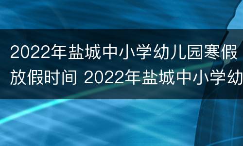 2022年盐城中小学幼儿园寒假放假时间 2022年盐城中小学幼儿园寒假放假时间