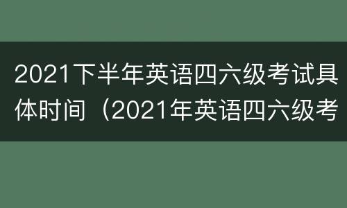 2021下半年英语四六级考试具体时间（2021年英语四六级考试时间表）