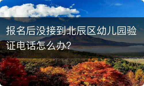 报名后没接到北辰区幼儿园验证电话怎么办？