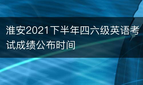 淮安2021下半年四六级英语考试成绩公布时间