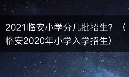 2021临安小学分几批招生？（临安2020年小学入学招生）