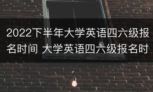 2022下半年大学英语四六级报名时间 大学英语四六级报名时间2021下半年