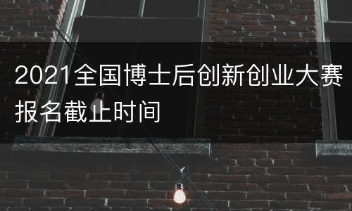 2021全国博士后创新创业大赛报名截止时间