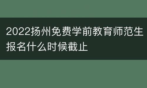 2022扬州免费学前教育师范生报名什么时候截止