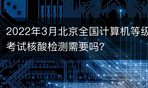 2022年3月北京全国计算机等级考试核酸检测需要吗？