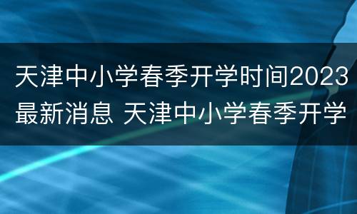 天津中小学春季开学时间2023最新消息 天津中小学春季开学时间2023最新消息公布