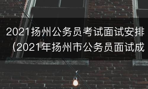 2021扬州公务员考试面试安排（2021年扬州市公务员面试成绩公示）