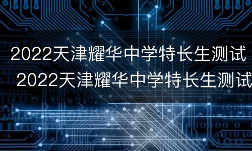 2022天津耀华中学特长生测试 2022天津耀华中学特长生测试结果