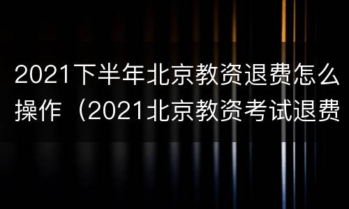 2021下半年北京教资退费怎么操作（2021北京教资考试退费）