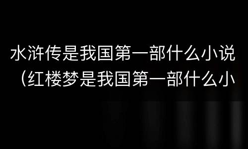 水浒传是我国第一部什么小说（红楼梦是我国第一部什么小说）