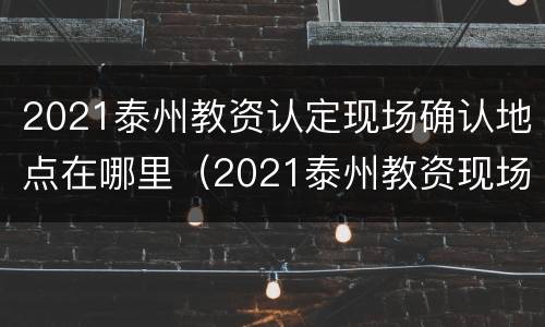 2021泰州教资认定现场确认地点在哪里（2021泰州教资现场审核地点）