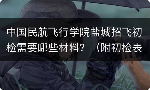 中国民航飞行学院盐城招飞初检需要哪些材料？（附初检表）