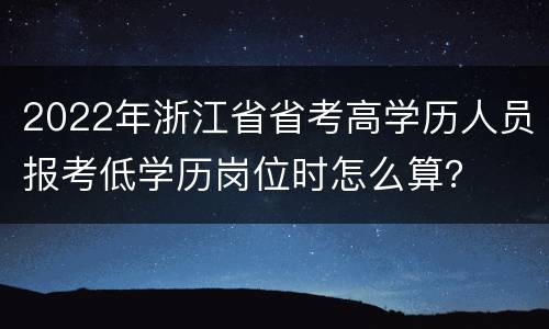 2022年浙江省省考高学历人员报考低学历岗位时怎么算？