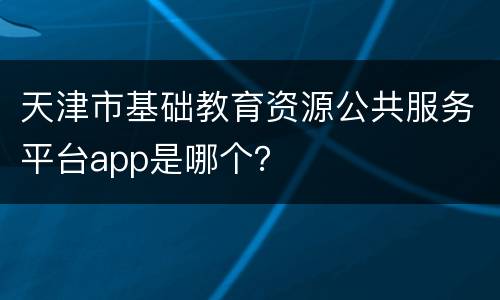 天津市基础教育资源公共服务平台app是哪个？