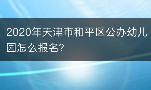 2020年天津市和平区公办幼儿园怎么报名？