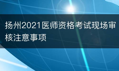 扬州2021医师资格考试现场审核注意事项