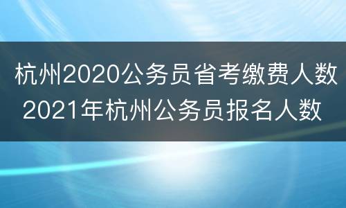 杭州2020公务员省考缴费人数 2021年杭州公务员报名人数