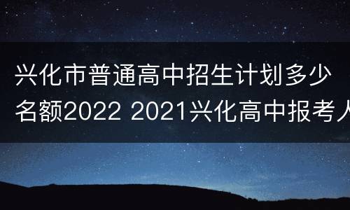 兴化市普通高中招生计划多少名额2022 2021兴化高中报考人数