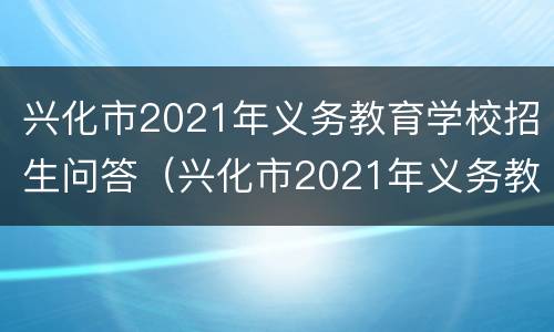 兴化市2021年义务教育学校招生问答（兴化市2021年义务教育学校招生问答题库）