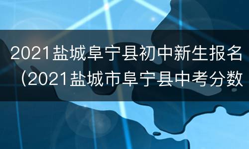 2021盐城阜宁县初中新生报名（2021盐城市阜宁县中考分数线）