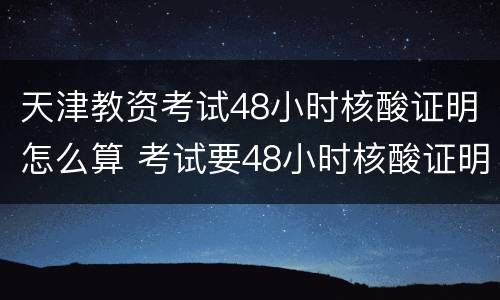 天津教资考试48小时核酸证明怎么算 考试要48小时核酸证明