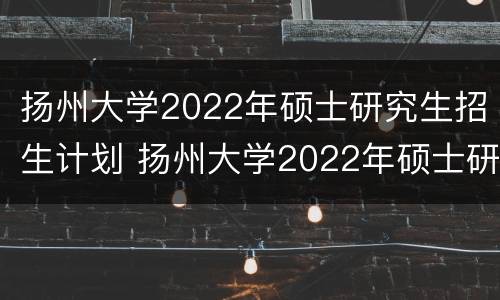 扬州大学2022年硕士研究生招生计划 扬州大学2022年硕士研究生招生计划人数