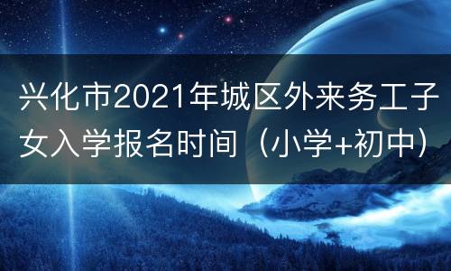 兴化市2021年城区外来务工子女入学报名时间（小学+初中）