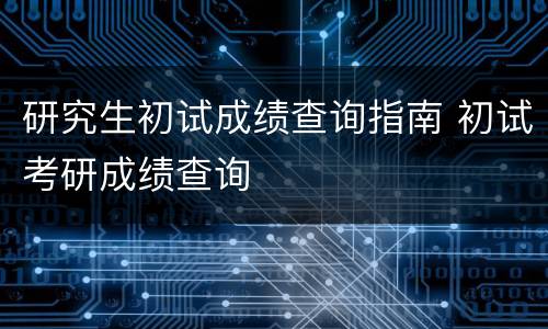 研究生初试成绩查询指南 初试考研成绩查询