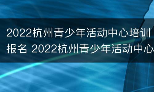 2022杭州青少年活动中心培训报名 2022杭州青少年活动中心培训报名时间