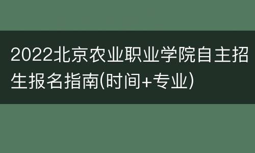 2022北京农业职业学院自主招生报名指南(时间+专业)